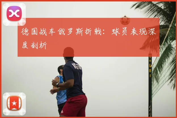 德国战车俄罗斯折戟：球员表现深度剖析