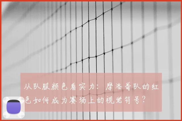 从队服颜色看实力：摩洛哥队的红色如何成为赛场上的视觉符号？