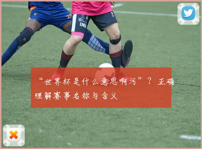 “世界杯是什么意思啊污”？正确理解赛事名称与含义