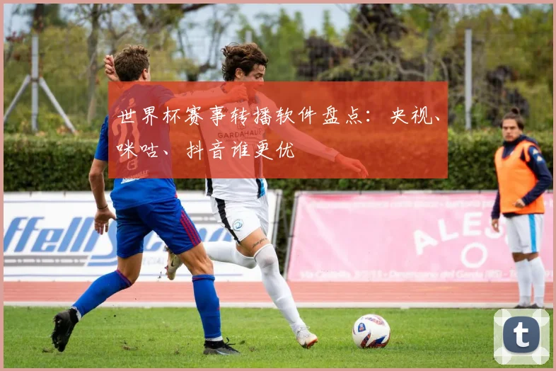 世界杯赛事转播软件盘点:央视、咪咕、抖音谁更优