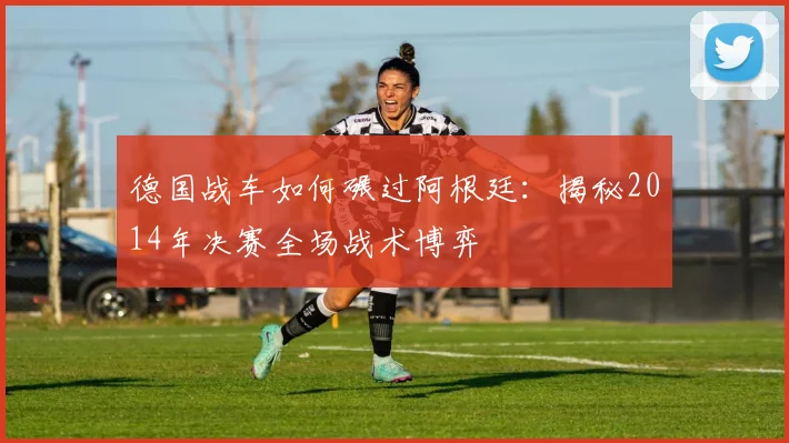 德国战车如何碾过阿根廷：揭秘2014年决赛全场战术博弈