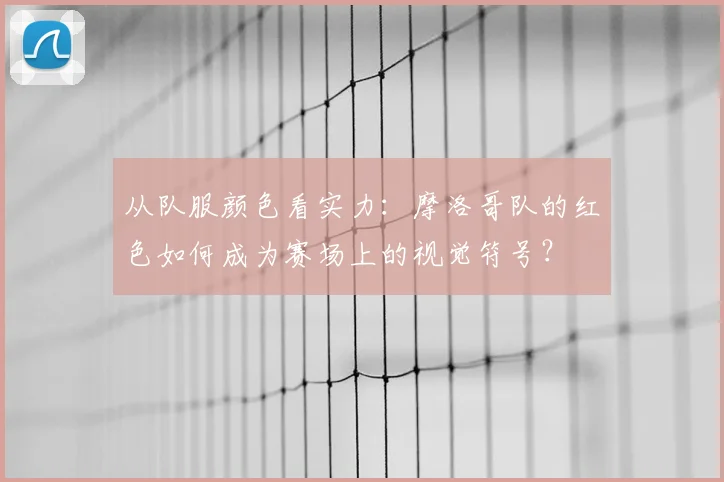 从队服颜色看实力：摩洛哥队的红色如何成为赛场上的视觉符号？