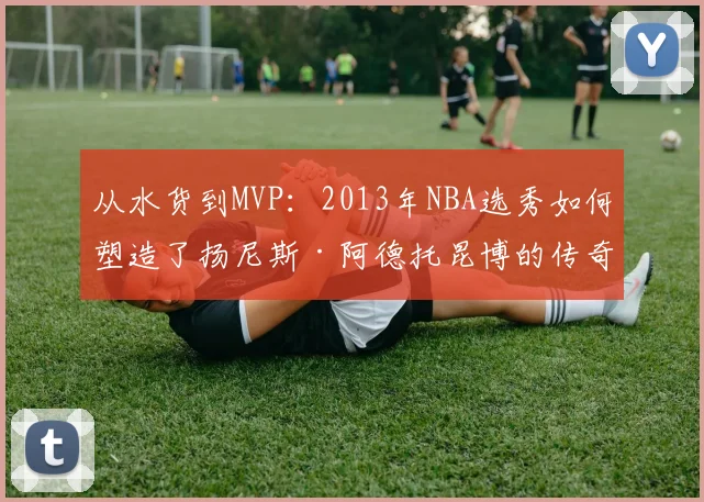 从水货到MVP：2013年NBA选秀如何塑造了扬尼斯·阿德托昆博的传奇