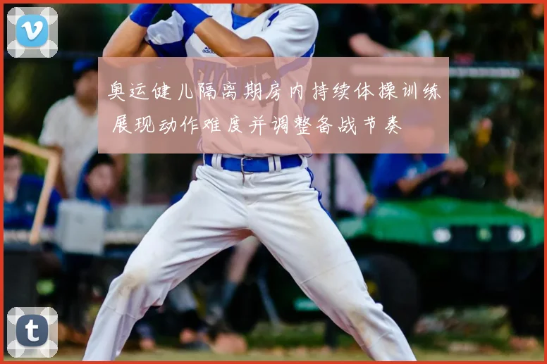 奥运健儿隔离期房内持续体操训练 展现动作难度并调整备战节奏