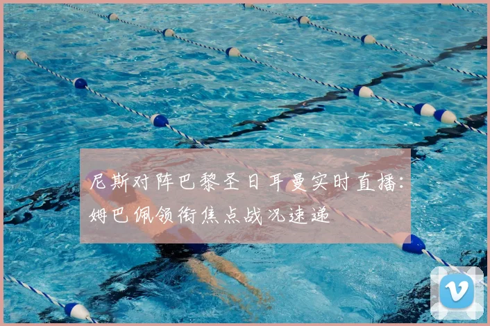 尼斯对阵巴黎圣日耳曼实时直播：姆巴佩领衔焦点战况速递