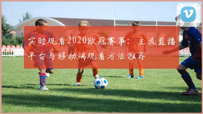 实时观看2020欧冠赛事：主流直播平台与移动端观看方法推荐
