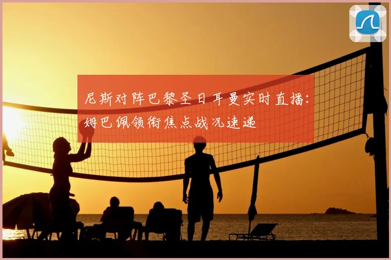 尼斯对阵巴黎圣日耳曼实时直播：姆巴佩领衔焦点战况速递